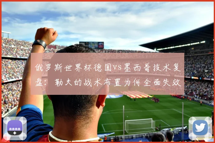 俄罗斯世界杯德国vs墨西哥技术复盘：勒夫的战术布置为何全面失效？