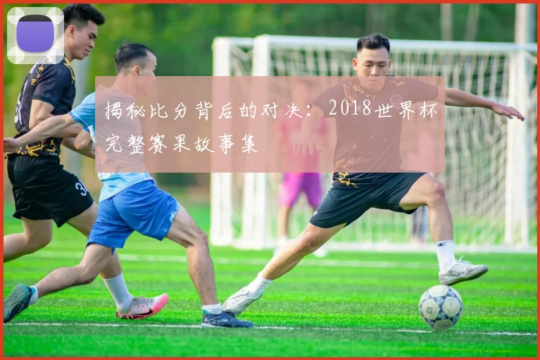 揭秘比分背后的对决：2018世界杯完整赛果故事集