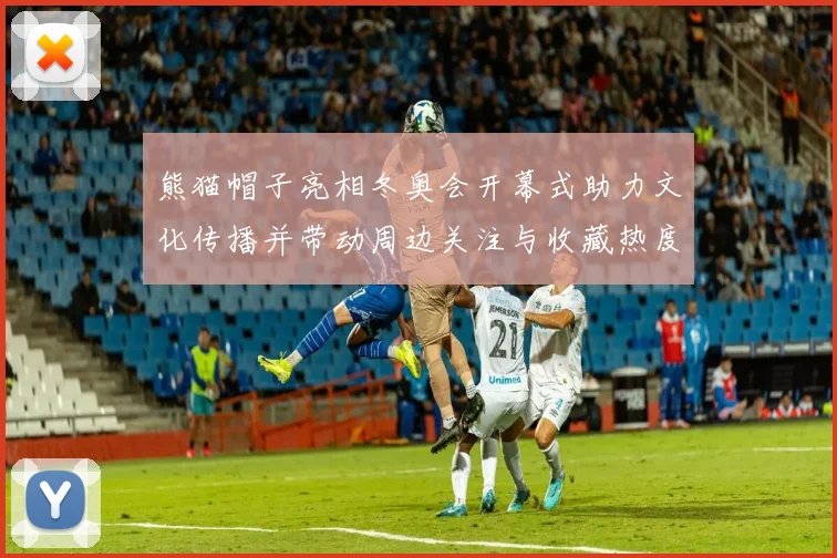 熊猫帽子亮相冬奥会开幕式助力文化传播并带动周边关注与收藏热度