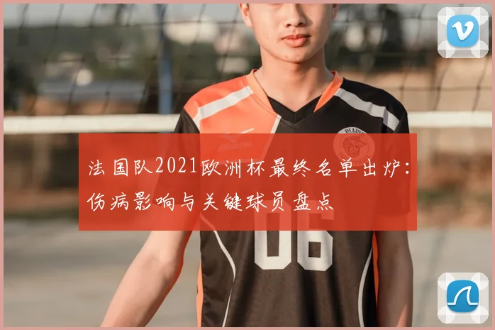 法国队2021欧洲杯最终名单出炉：伤病影响与关键球员盘点