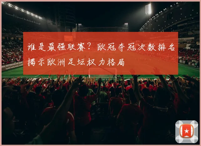 谁是最强联赛？欧冠夺冠次数排名揭示欧洲足坛权力格局