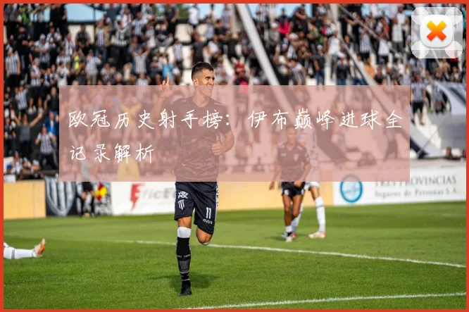 欧冠历史射手榜：伊布巅峰进球全记录解析