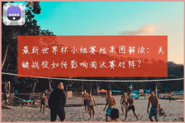 最新世界杯小组赛结果图解读：关键战役如何影响淘汰赛对阵？