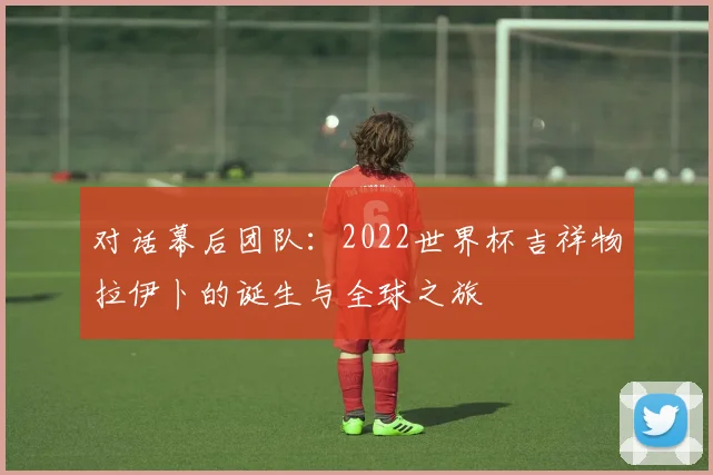 对话幕后团队：2022世界杯吉祥物拉伊卜的诞生与全球之旅