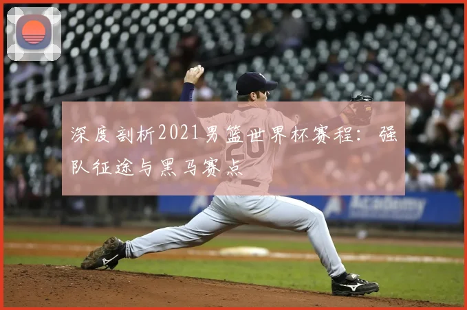 深度剖析2021男篮世界杯赛程：强队征途与黑马赛点