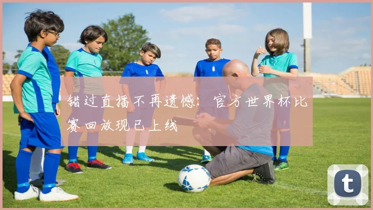 错过直播不再遗憾：官方世界杯比赛回放现已上线