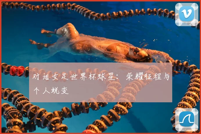 对话女足世界杯球星：荣耀征程与个人蜕变