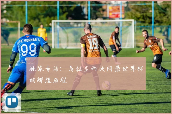 独家专访:乌拉圭两次问鼎世界杯的辉煌历程