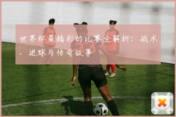 世界杯最精彩的比赛全解析：战术、进球与传奇故事