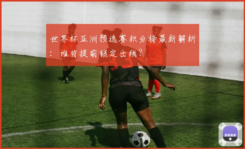 世界杯亚洲预选赛积分榜最新解析:谁将提前锁定出线?