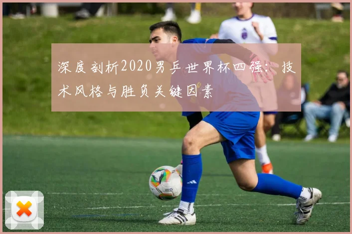 深度剖析2020男乒世界杯四强：技术风格与胜负关键因素